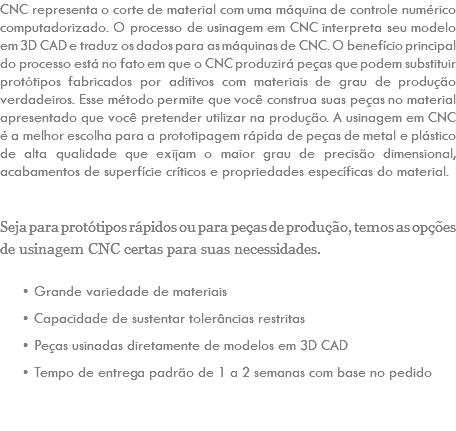 CNC representa o corte de material com uma máquina de controle numérico computadorizado. O processo de usinagem em CNC interpreta seu modelo em 3D CAD e traduz os dados para as máquinas de CNC. O benefício principal do processo está no fato em que o CNC produzirá peças que podem substituir protótipos fabricados por aditivos com materiais de grau de produção verdadeiros. Esse método permite que você construa suas peças no material apresentado que você pretender utilizar na produção. A usinagem em CNC é a melhor escolha para a prototipagem rápida de peças de metal e plástico de alta qualidade que exijam o maior grau de precisão dimensional, acabamentos de superfície críticos e propriedades específicas do material. Seja para protótipos rápidos ou para peças de produção, temos as opções de usinagem CNC certas para suas necessidades. Grande variedade de materiais Capacidade de sustentar tolerâncias restritas Peças usinadas diretamente de modelos em 3D CAD Tempo de entrega padrão de 1 a 2 semanas com base no pedido 