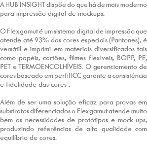 A HUB INSIGHT dispõe do que há de mais moderno para impressão digital de mockups. O Flexgamut é um sistema digital de impressão que atende até 93% das cores especiais (Pantones), é versátil e imprimi em materiais diversificados tais como papéis, cartões, filmes flexíveis, BOPP, PE, PET e TERMOENCOLHÍVEIS. O gerenciamento de cores baseado em perfil ICC garante a consistência e fidelidade das cores . Além de ser uma solução eficaz para provas em substratos diferenciados o Flexgamut atende muito bem as necessidades de protótipos e mock-ups, produzindo referências de alta qualidade com equilíbrio de cores. 